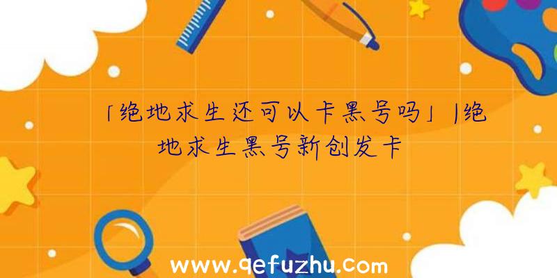 「绝地求生还可以卡黑号吗」|绝地求生黑号新创发卡